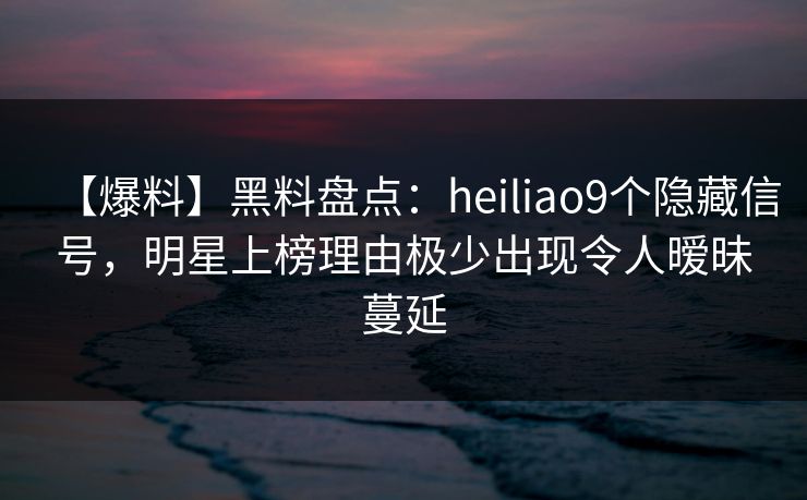 【爆料】黑料盘点：heiliao9个隐藏信号，明星上榜理由极少出现令人暧昧蔓延