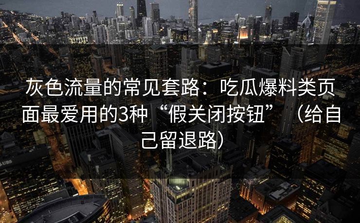 灰色流量的常见套路：吃瓜爆料类页面最爱用的3种“假关闭按钮”（给自己留退路）
