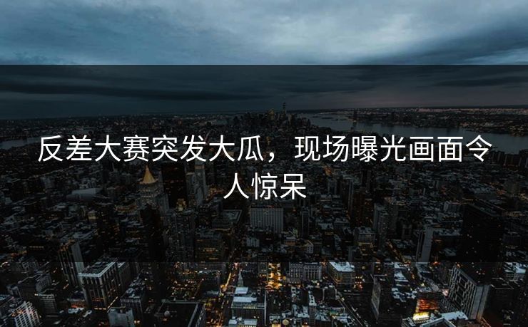 反差大赛突发大瓜，现场曝光画面令人惊呆