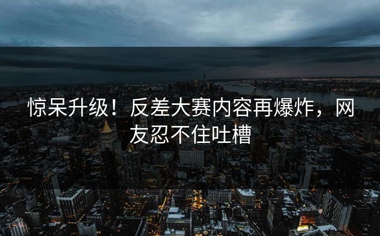 惊呆升级！反差大赛内容再爆炸，网友忍不住吐槽