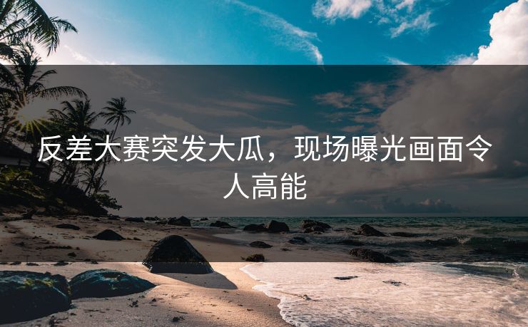 反差大赛突发大瓜，现场曝光画面令人高能