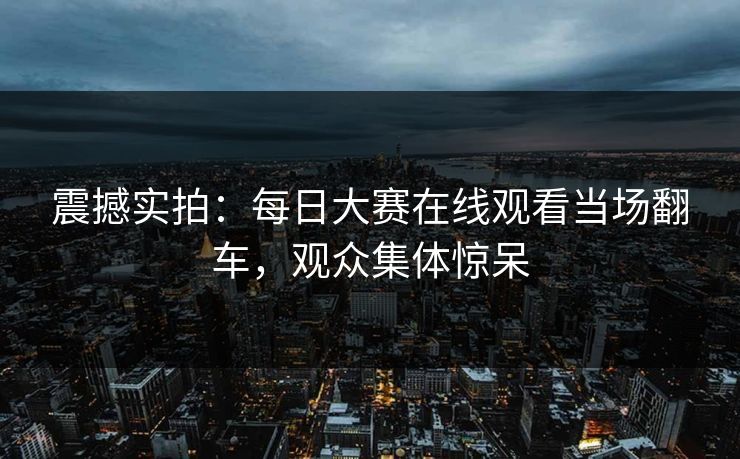 震撼实拍：每日大赛在线观看当场翻车，观众集体惊呆