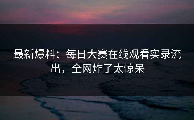 最新爆料：每日大赛在线观看实录流出，全网炸了太惊呆
