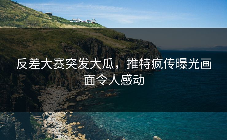 反差大赛突发大瓜，推特疯传曝光画面令人感动