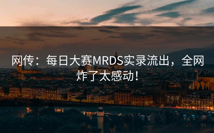 网传：每日大赛MRDS实录流出，全网炸了太感动！