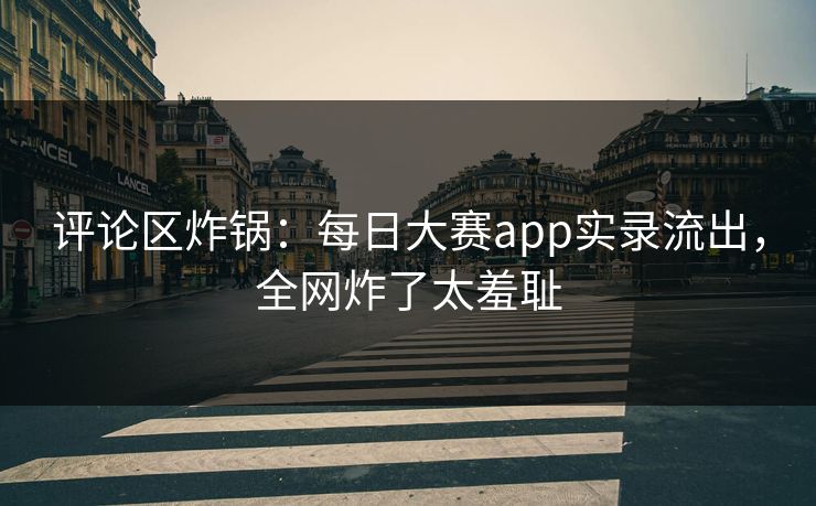 评论区炸锅：每日大赛app实录流出，全网炸了太羞耻