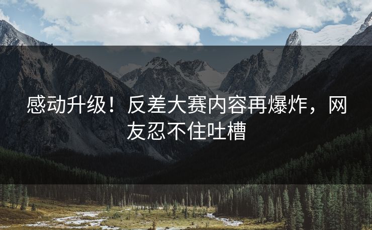 感动升级！反差大赛内容再爆炸，网友忍不住吐槽