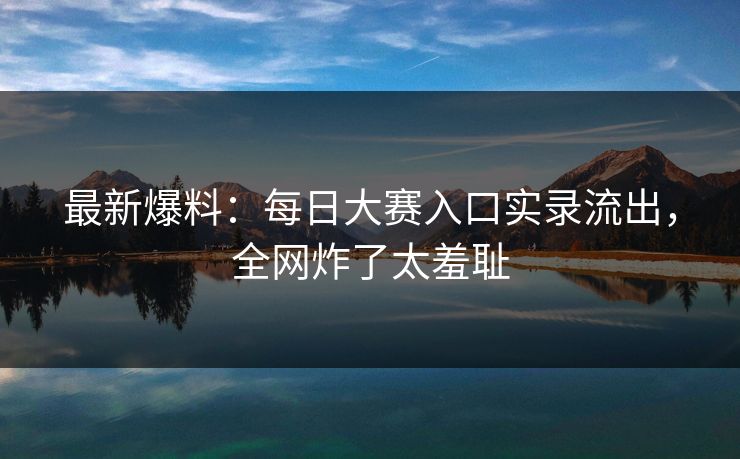 最新爆料：每日大赛入口实录流出，全网炸了太羞耻