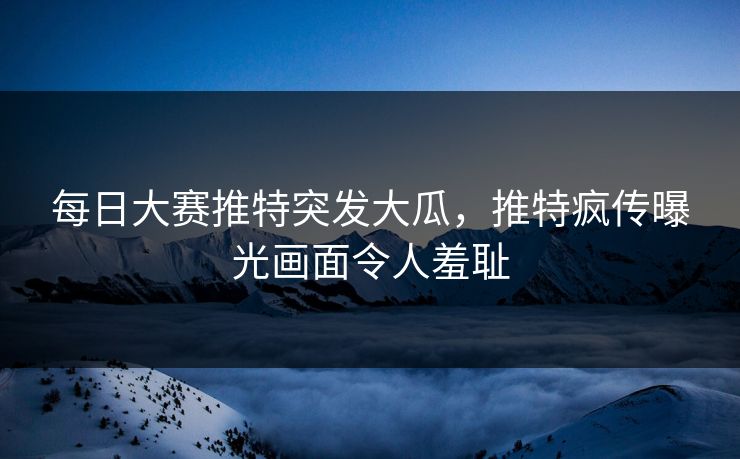 每日大赛推特突发大瓜，推特疯传曝光画面令人羞耻