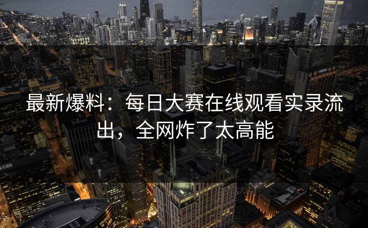 最新爆料：每日大赛在线观看实录流出，全网炸了太高能