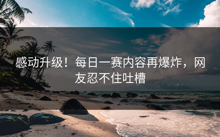 感动升级！每日一赛内容再爆炸，网友忍不住吐槽