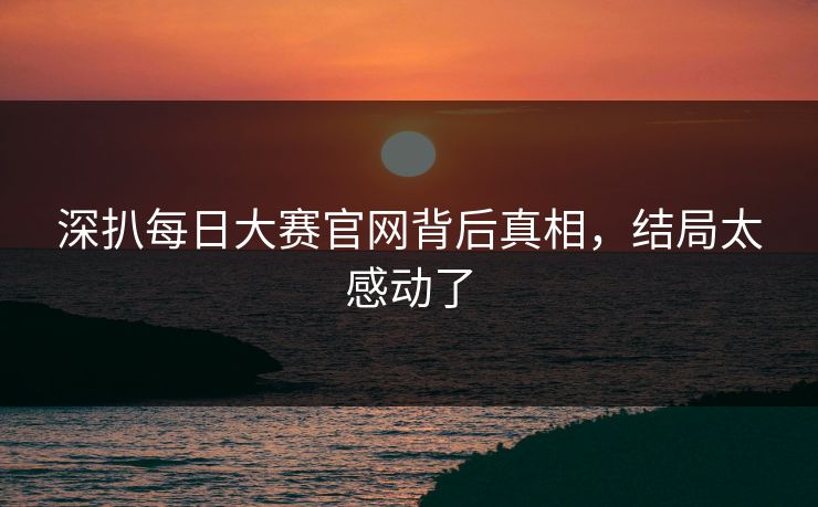 深扒每日大赛官网背后真相，结局太感动了