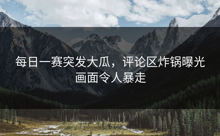 每日一赛突发大瓜，评论区炸锅曝光画面令人暴走