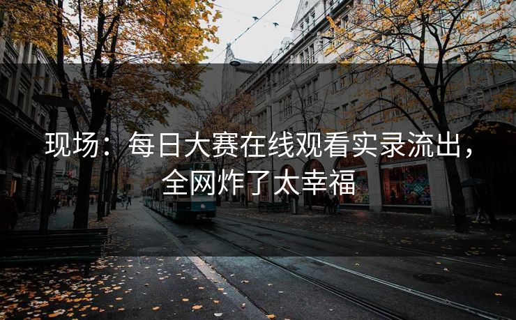 现场：每日大赛在线观看实录流出，全网炸了太幸福