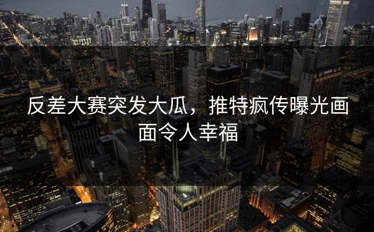 反差大赛突发大瓜，推特疯传曝光画面令人幸福
