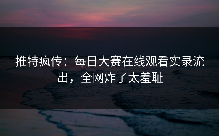 推特疯传：每日大赛在线观看实录流出，全网炸了太羞耻