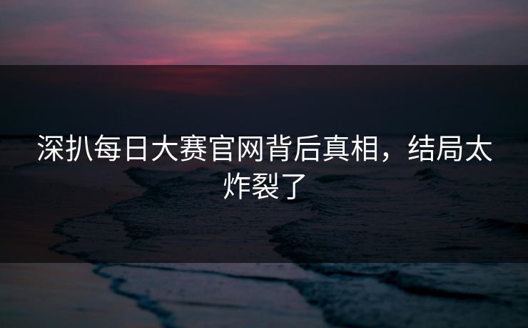 深扒每日大赛官网背后真相，结局太炸裂了