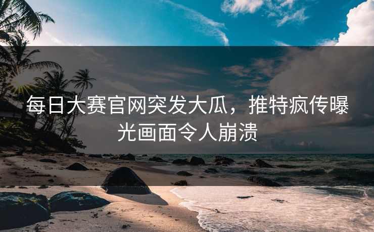 每日大赛官网突发大瓜，推特疯传曝光画面令人崩溃