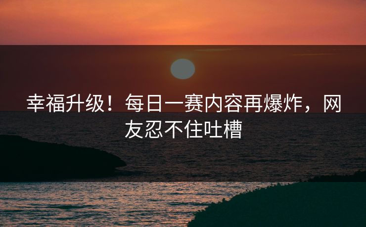 幸福升级！每日一赛内容再爆炸，网友忍不住吐槽