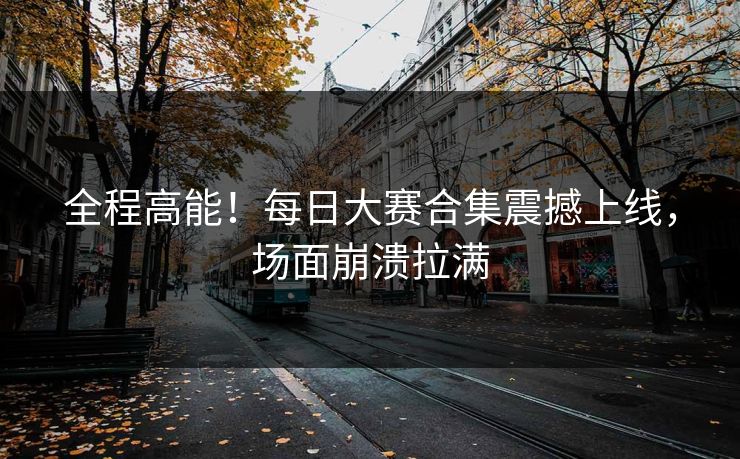 全程高能！每日大赛合集震撼上线，场面崩溃拉满