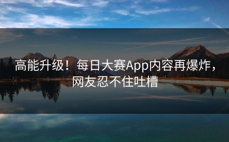 高能升级！每日大赛App内容再爆炸，网友忍不住吐槽
