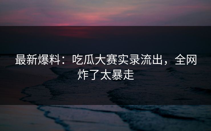 最新爆料：吃瓜大赛实录流出，全网炸了太暴走