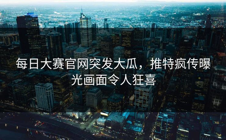 每日大赛官网突发大瓜，推特疯传曝光画面令人狂喜