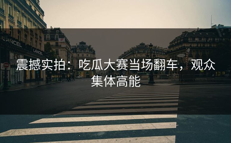 震撼实拍：吃瓜大赛当场翻车，观众集体高能