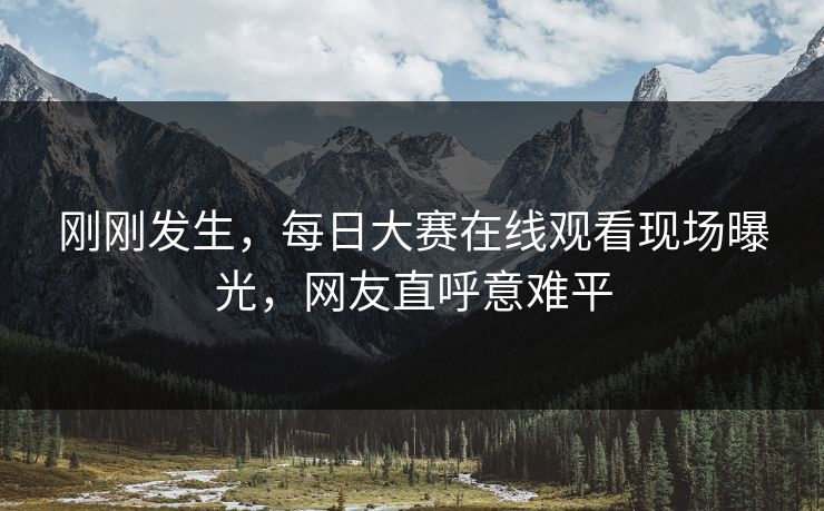 刚刚发生，每日大赛在线观看现场曝光，网友直呼意难平