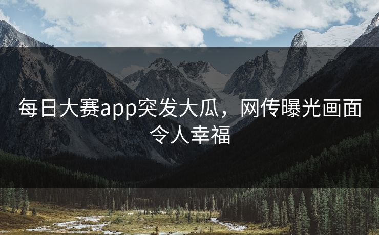 每日大赛app突发大瓜，网传曝光画面令人幸福