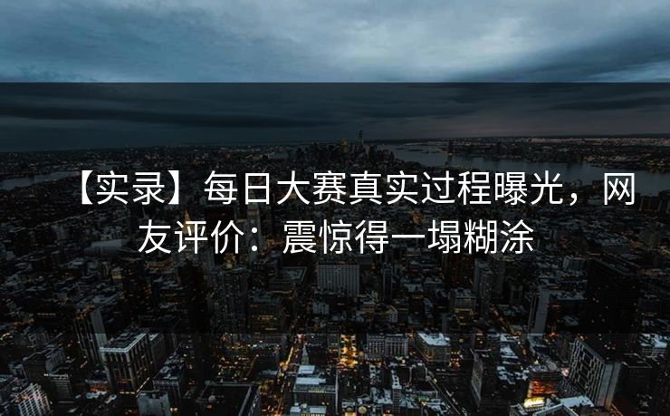 【实录】每日大赛真实过程曝光，网友评价：震惊得一塌糊涂