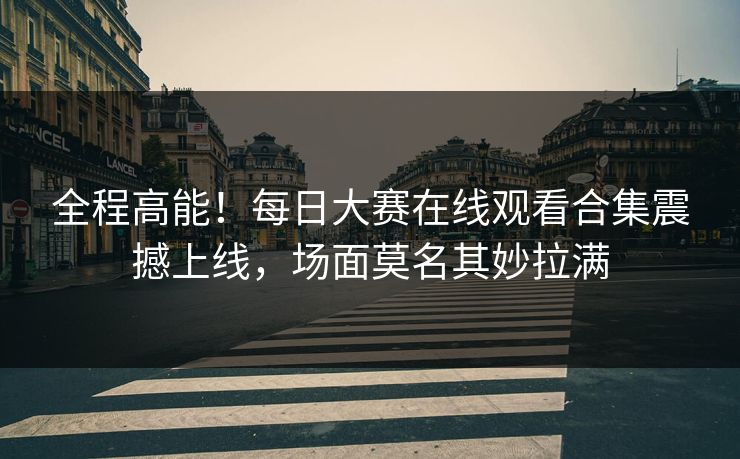 全程高能！每日大赛在线观看合集震撼上线，场面莫名其妙拉满