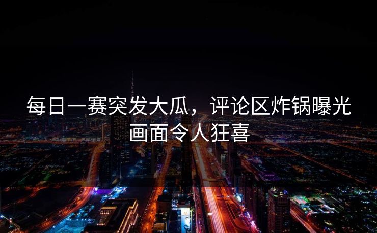 每日一赛突发大瓜，评论区炸锅曝光画面令人狂喜