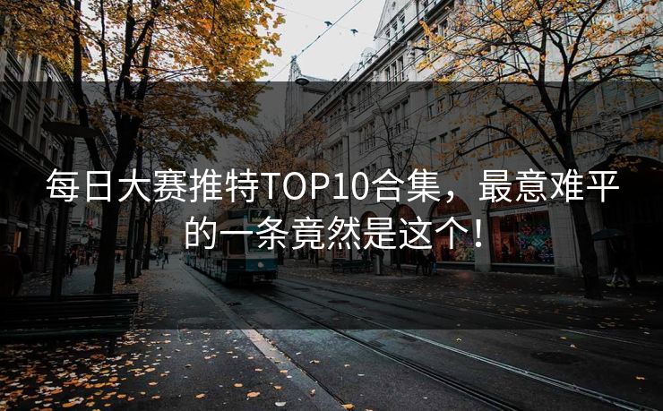 每日大赛推特TOP10合集，最意难平的一条竟然是这个！