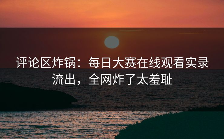评论区炸锅：每日大赛在线观看实录流出，全网炸了太羞耻