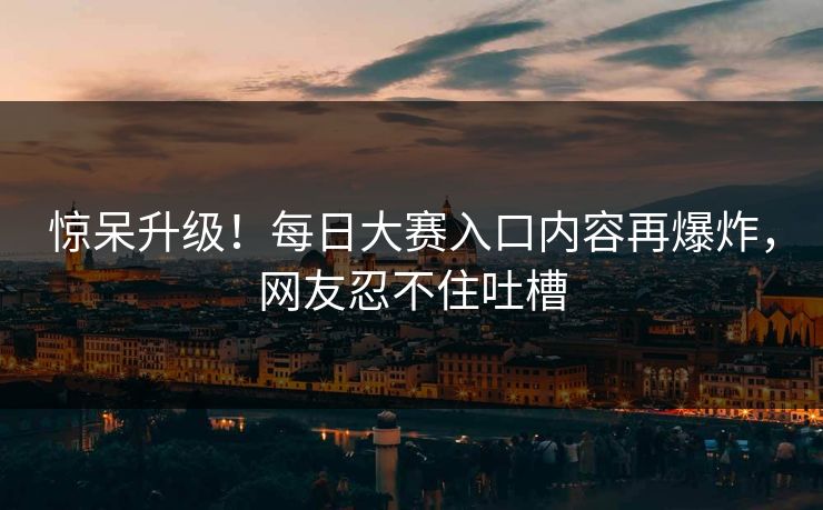 惊呆升级！每日大赛入口内容再爆炸，网友忍不住吐槽