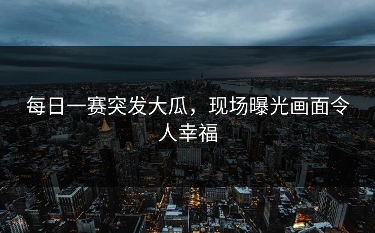 每日一赛突发大瓜，现场曝光画面令人幸福