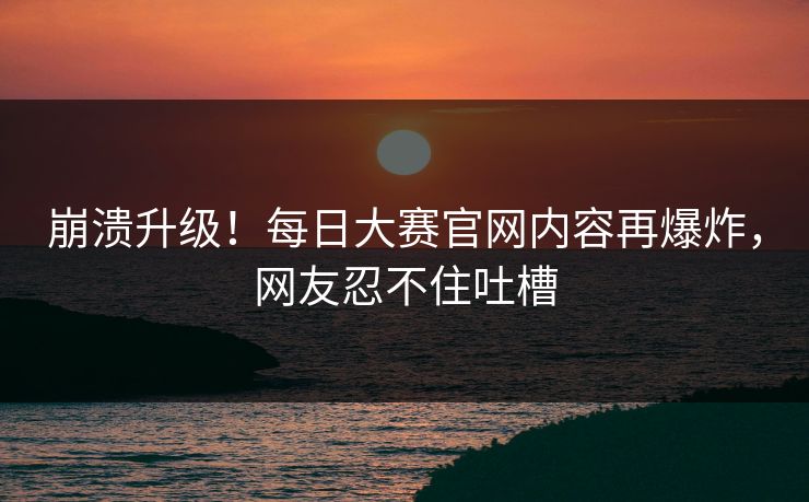 崩溃升级！每日大赛官网内容再爆炸，网友忍不住吐槽