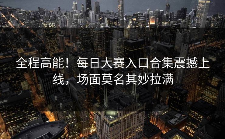 全程高能！每日大赛入口合集震撼上线，场面莫名其妙拉满