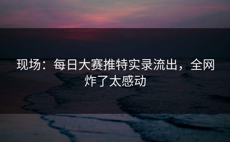 现场：每日大赛推特实录流出，全网炸了太感动