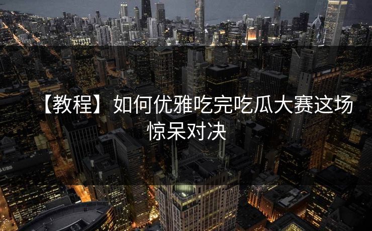 【教程】如何优雅吃完吃瓜大赛这场惊呆对决