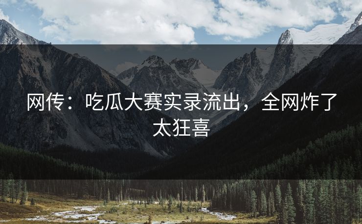 网传：吃瓜大赛实录流出，全网炸了太狂喜