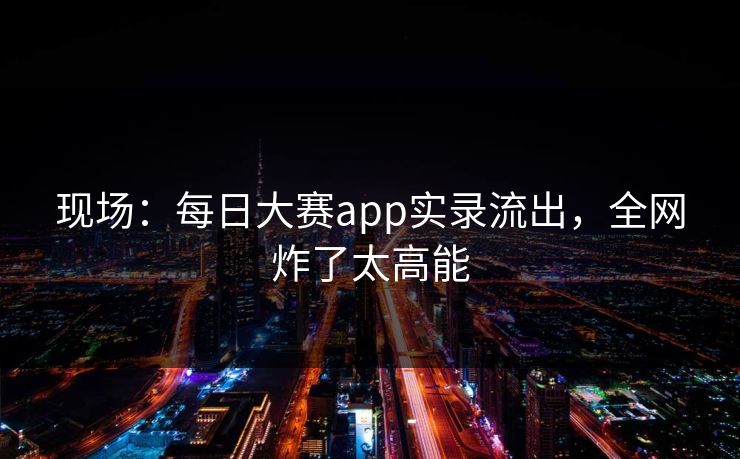 现场：每日大赛app实录流出，全网炸了太高能