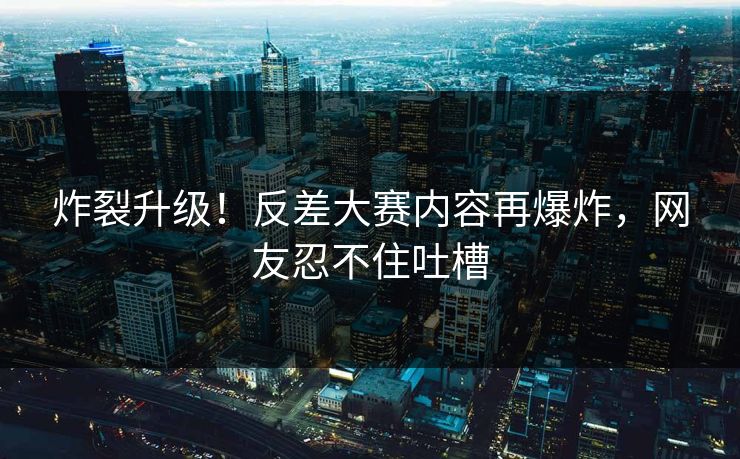 炸裂升级！反差大赛内容再爆炸，网友忍不住吐槽