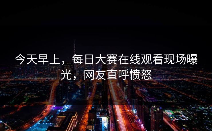 今天早上，每日大赛在线观看现场曝光，网友直呼愤怒
