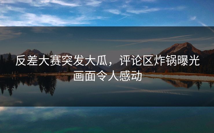 反差大赛突发大瓜，评论区炸锅曝光画面令人感动