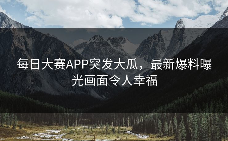 每日大赛APP突发大瓜，最新爆料曝光画面令人幸福