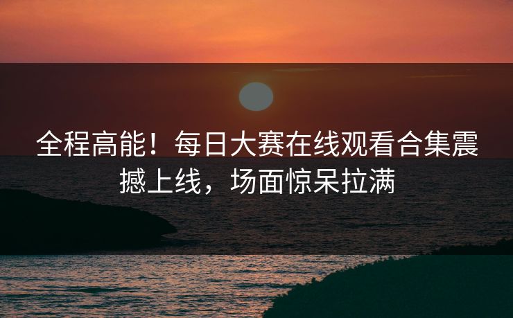 全程高能！每日大赛在线观看合集震撼上线，场面惊呆拉满
