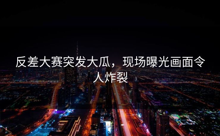 反差大赛突发大瓜，现场曝光画面令人炸裂