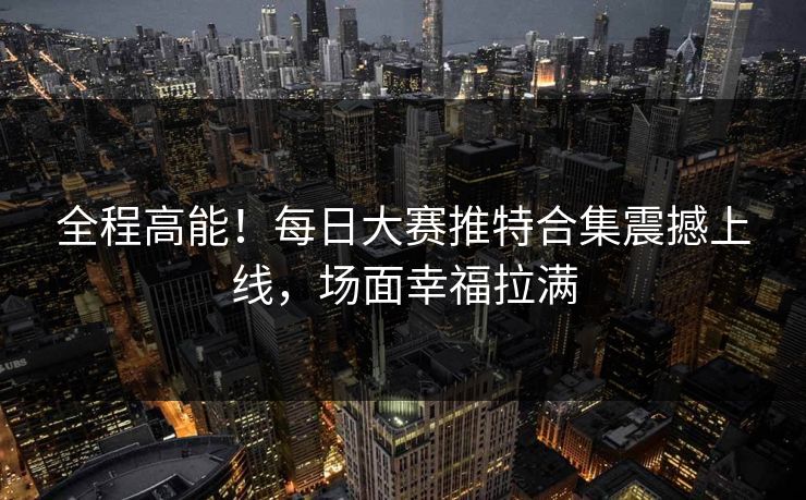 全程高能！每日大赛推特合集震撼上线，场面幸福拉满